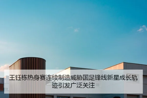 王钰栋热身赛连续制造威胁国足锋线新星成长轨迹引发广泛关注 | HUOBOTIYU