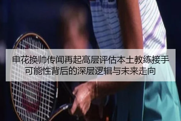 申花换帅传闻再起高层评估本土教练接手可能性背后的深层逻辑与未来走向 | HUOBOTIYU