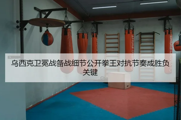 乌西克卫冕战备战细节公开拳王对抗节奏成胜负关键 | HUOBOTIYU