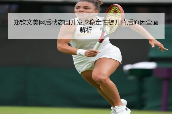 郑钦文美网后状态回升发球稳定性提升背后原因全面解析 | HUOBOTIYU