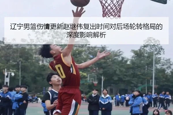 辽宁男篮伤情更新赵继伟复出时间对后场轮转格局的深度影响解析 | HUOBOTIYU